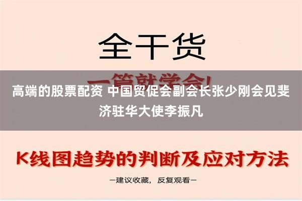 高端的股票配资 中国贸促会副会长张少刚会见斐济驻华大使李振凡