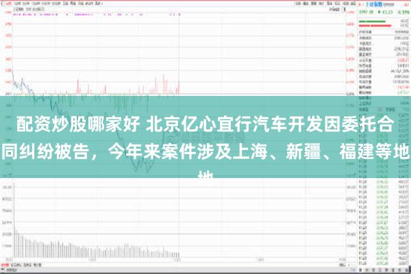 配资炒股哪家好 北京亿心宜行汽车开发因委托合同纠纷被告，今年来案件涉及上海、新疆、福建等地