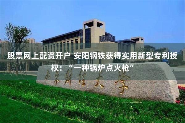 股票网上配资开户 安阳钢铁获得实用新型专利授权：“一种锅炉点火枪”