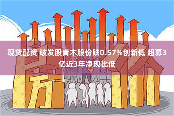 现货配资 破发股青木股份跌0.57%创新低 超募3亿近3年净现比低