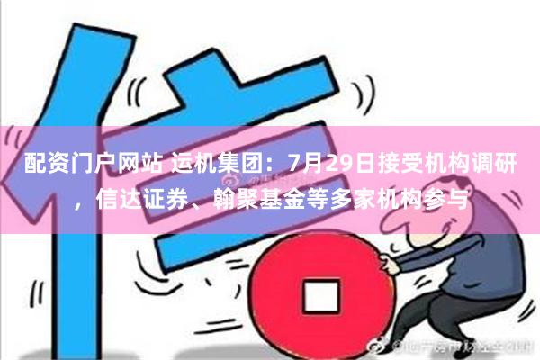 配资门户网站 运机集团：7月29日接受机构调研，信达证券、翰聚基金等多家机构参与