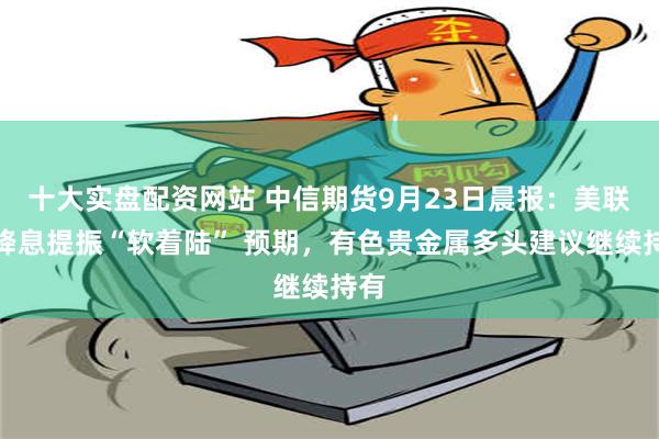 十大实盘配资网站 中信期货9月23日晨报：美联储降息提振“软着陆” 预期，有色贵金属多头建议继续持有