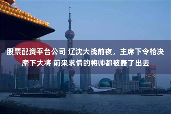 股票配资平台公司 辽沈大战前夜，主席下令枪决麾下大将 前来求情的将帅都被轰了出去