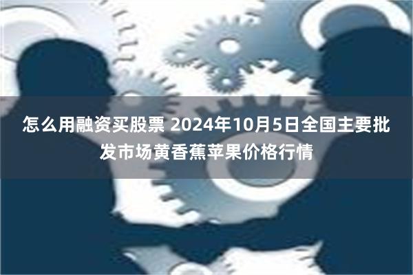 怎么用融资买股票 2024年10月5日全国主要批发市场黄香蕉苹果价格行情