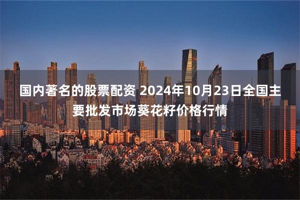 国内著名的股票配资 2024年10月23日全国主要批发市场葵花籽价格行情