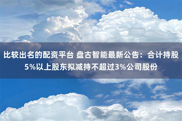 比较出名的配资平台 盘古智能最新公告：合计持股5%以上股东拟减持不超过3%公司股份