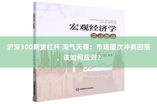 沪深300期货杠杆 淘气天尊：市场屡次冲高回落，该如何应对？