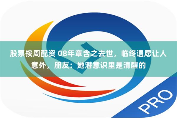 股票按周配资 08年章含之去世，临终遗愿让人意外，朋友：她潜意识里是清醒的