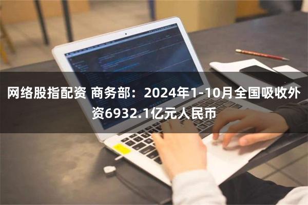 网络股指配资 商务部：2024年1-10月全国吸收外资6932.1亿元人民币