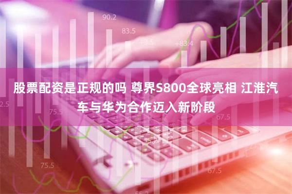 股票配资是正规的吗 尊界S800全球亮相 江淮汽车与华为合作迈入新阶段