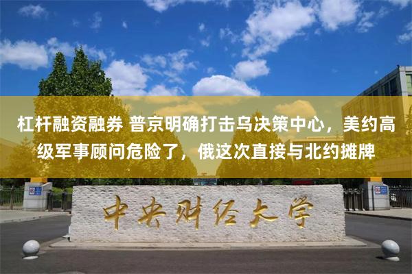 杠杆融资融券 普京明确打击乌决策中心，美约高级军事顾问危险了，俄这次直接与北约摊牌