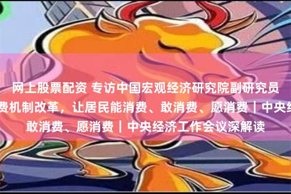 网上股票配资 专访中国宏观经济研究院副研究员姜雪： 持续完善消费机制改革，让居民能消费、敢消费、愿消费｜中央经济工作会议深解读