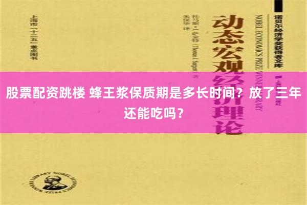 股票配资跳楼 蜂王浆保质期是多长时间？放了三年还能吃吗？