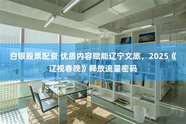 白银股票配资 优质内容赋能辽宁文旅，2025《辽视春晚》释放流量密码